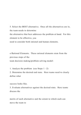 5. Select the BEST alternative. Once all the alternatives are in,
the team needs to determine
the alternative that best addresses the problem at hand. For this
element to be effective, you
need to consider both rational and human elements.
o Rational Elements. These rational elements stem from the
previous steps of the
team decision making/problem solving model:
1. Analyze the problem (see Steps 1 –2)
2. Determine the desired end state. Here teams need to clearly
define what
success looks like.
3. Evaluate alternatives against the desired state. Here teams
discuss the
merits of each alternative and the extent to which each can
move the team to
 