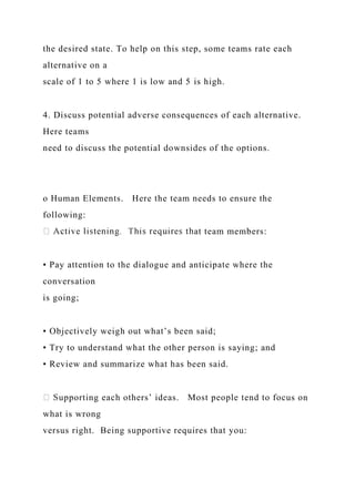 the desired state. To help on this step, some teams rate each
alternative on a
scale of 1 to 5 where 1 is low and 5 is high.
4. Discuss potential adverse consequences of each alternative.
Here teams
need to discuss the potential downsides of the options.
o Human Elements. Here the team needs to ensure the
following:
at team members:
• Pay attention to the dialogue and anticipate where the
conversation
is going;
• Objectively weigh out what’s been said;
• Try to understand what the other person is saying; and
• Review and summarize what has been said.
upporting each others’ ideas. Most people tend to focus on
what is wrong
versus right. Being supportive requires that you:
 