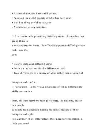 • Assume that others have valid points;
• Point out the useful aspects of what has been said;
• Build on these useful points; and
• Avoid unnecessary criticism.
group think is
a key concern for teams. To effectively present differing views
make sure that
you:
• Clearly state your differing view;
• Focus on the reasons for the differences; and
• Treat differences as a source of ideas rather than a source of
interpersonal conflict.
skills present in a
team, all team members must participate. Sometimes, one or
two people
dominate team decision making processes because of their
interpersonal style
(i.e. extraverted vs. introverted), their need for recognition, or
their presumed
 