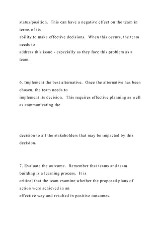 status/position. This can have a negative effect on the team in
terms of its
ability to make effective decisions. When this occurs, the team
needs to
address this issue - especially as they face this problem as a
team.
6. Implement the best alternative. Once the alternative has been
chosen, the team needs to
implement its decision. This requires effective planning as well
as communicating the
decision to all the stakeholders that may be impacted by this
decision.
7. Evaluate the outcome. Remember that teams and team
building is a learning process. It is
critical that the team examine whether the proposed plans of
action were achieved in an
effective way and resulted in positive outcomes.
 