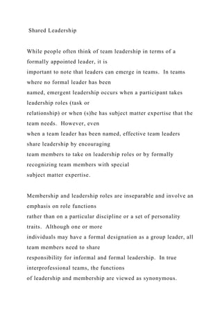Shared Leadership
While people often think of team leadership in terms of a
formally appointed leader, it is
important to note that leaders can emerge in teams. In teams
where no formal leader has been
named, emergent leadership occurs when a participant takes
leadership roles (task or
relationship) or when (s)he has subject matter expertise that the
team needs. However, even
when a team leader has been named, effective team leaders
share leadership by encouraging
team members to take on leadership roles or by formally
recognizing team members with special
subject matter expertise.
Membership and leadership roles are inseparable and involve an
emphasis on role functions
rather than on a particular discipline or a set of personality
traits. Although one or more
individuals may have a formal designation as a group leader, all
team members need to share
responsibility for informal and formal leadership. In true
interprofessional teams, the functions
of leadership and membership are viewed as synonymous.
 