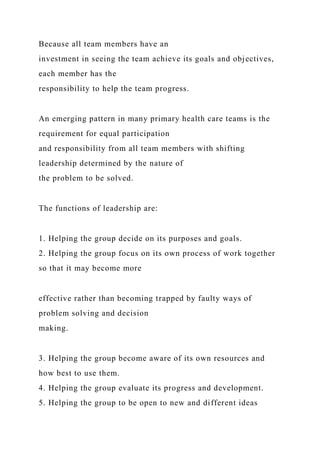 Because all team members have an
investment in seeing the team achieve its goals and objectives,
each member has the
responsibility to help the team progress.
An emerging pattern in many primary health care teams is the
requirement for equal participation
and responsibility from all team members with shifting
leadership determined by the nature of
the problem to be solved.
The functions of leadership are:
1. Helping the group decide on its purposes and goals.
2. Helping the group focus on its own process of work together
so that it may become more
effective rather than becoming trapped by faulty ways of
problem solving and decision
making.
3. Helping the group become aware of its own resources and
how best to use them.
4. Helping the group evaluate its progress and development.
5. Helping the group to be open to new and different ideas
 