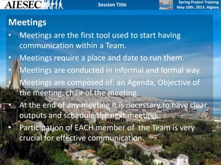 Spring Project Training
May 10th, 2013. Algiers
Session Title
Meetings
• Meetings are the first tool used to start having
communication within a Team.
• Meetings require a place and date to run them.
• Meetings are conducted in informal and formal way.
• Meetings are composed of: an Agenda, Objective of
the meeting, chair of the meeting.
• At the end of any meeting it is necessary to have clear
outputs and schedule the next meeting.
• Participation of EACH member of the Team is very
crucial for effective communication.
 