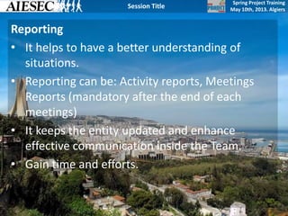 Spring Project Training
May 10th, 2013. Algiers
Session Title
Reporting
• It helps to have a better understanding of
situations.
• Reporting can be: Activity reports, Meetings
Reports (mandatory after the end of each
meetings)
• It keeps the entity updated and enhance
effective communication inside the Team.
• Gain time and efforts.
 