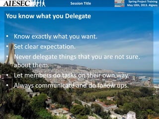 Spring Project Training
May 10th, 2013. Algiers
Session Title
You know what you Delegate
• Know exactly what you want.
• Set clear expectation.
• Never delegate things that you are not sure.
about them.
• Let members do tasks on their own way.
• Always communicate and do follow ups.
 