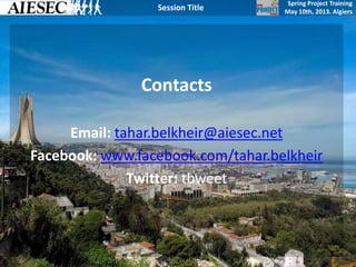Spring Project Training
May 10th, 2013. Algiers
Session Title
Contacts
Email: tahar.belkheir@aiesec.net
Facebook: www.facebook.com/tahar.belkheir
Twitter: tbweet
 