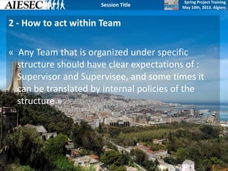 Spring Project Training
May 10th, 2013. Algiers
Session Title
2 - How to act within Team
« Any Team that is organized under specific
structure should have clear expectations of :
Supervisor and Supervisee, and some times it
can be translated by internal policies of the
structure »
 