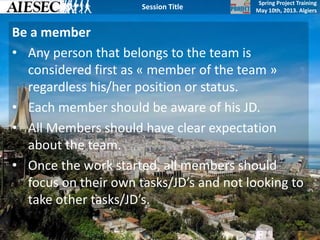 Spring Project Training
May 10th, 2013. Algiers
Session Title
Be a member
• Any person that belongs to the team is
considered first as « member of the team »
regardless his/her position or status.
• Each member should be aware of his JD.
• All Members should have clear expectation
about the team.
• Once the work started, all members should
focus on their own tasks/JD’s and not looking to
take other tasks/JD’s.
 