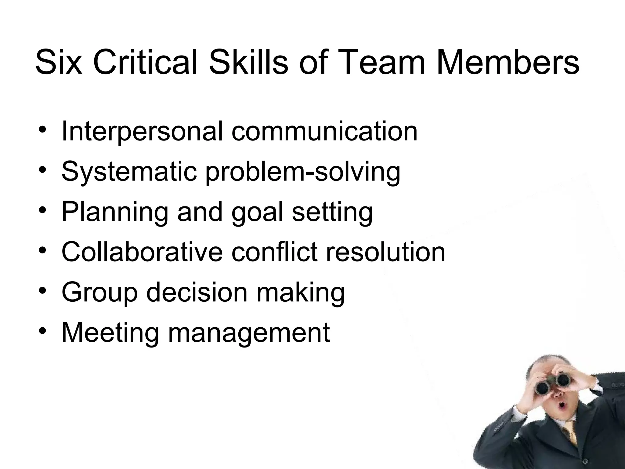 Six Critical Skills of Team Members
•   Interpersonal communication
•   Systematic problem-solving
•   Planning and goal setting
•   Collaborative conflict resolution
•   Group decision making
•   Meeting management
 
