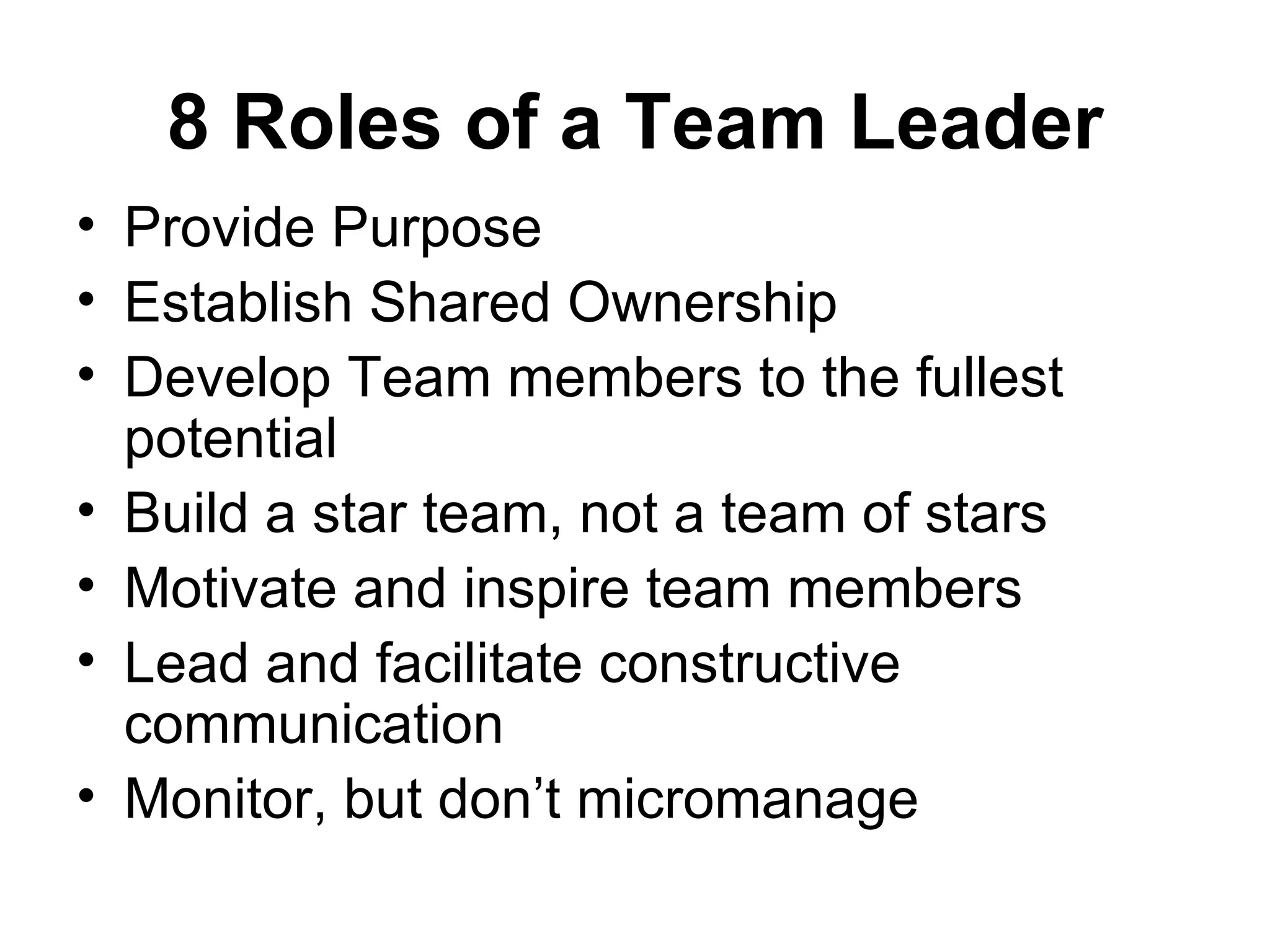 8 Roles of a Team Leader
• Provide Purpose
• Establish Shared Ownership
• Develop Team members to the fullest
  potential
• Build a star team, not a team of stars
• Motivate and inspire team members
• Lead and facilitate constructive
  communication
• Monitor, but don’t micromanage
 