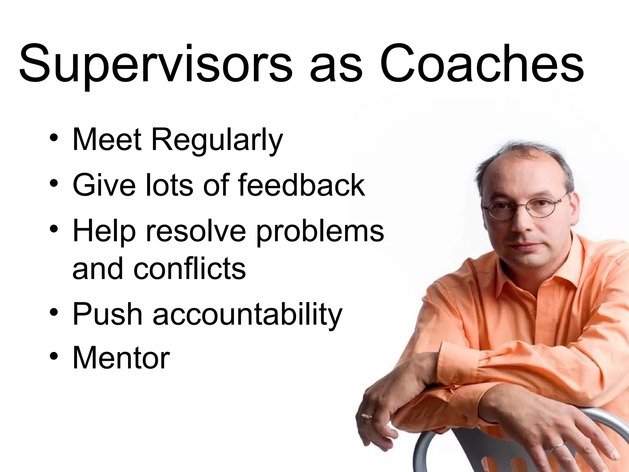 Supervisors as Coaches
 • Meet Regularly
 • Give lots of feedback
 • Help resolve problems
   and conflicts
 • Push accountability
 • Mentor
 
