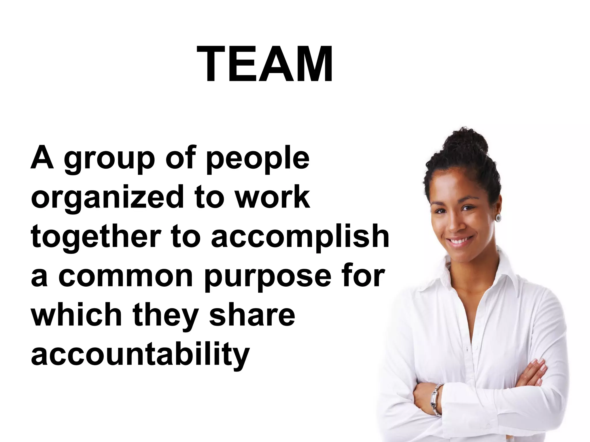 TEAM
A group of people
organized to work
together to accomplish
a common purpose for
which they share
accountability
 