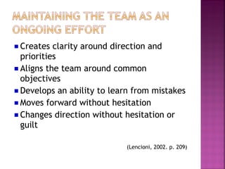 Creates clarity around direction and
priorities
Aligns the team around common
objectives
Develops an ability to learn from mistakes
Moves forward without hesitation
Changes direction without hesitation or
guilt

                           (Lencioni, 2002. p. 209)
 