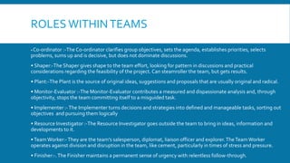 ROLES WITHINTEAMS
• Co-ordinator :-The Co-ordinator clarifies group objectives, sets the agenda, establishes priorities, selects
problems, sums up and is decisive, but does not dominate discussions.
• Shaper:-The Shaper gives shape to the team effort, looking for pattern in discussions and practical
considerations regarding the feasibility of the project. Can steamroller the team, but gets results.
• Plant:-The Plant is the source of original ideas, suggestions and proposals that are usually original and radical.
• Monitor-Evaluator :-The Monitor-Evaluator contributes a measured and dispassionate analysis and, through
objectivity, stops the team committing itself to a misguided task.
• Implementer :-The Implementer turns decisions and strategies into defined and manageable tasks, sorting out
objectives and pursuing them logically
• Resource Investigator :-The Resource Investigator goes outside the team to bring in ideas, information and
developments to it.
•TeamWorker:-They are the team’s salesperson, diplomat, liaison officer and explorer.TheTeamWorker
operates against division and disruption in the team, like cement, particularly in times of stress and pressure.
• Finisher:-.The Finisher maintains a permanent sense of urgency with relentless follow-through.
 