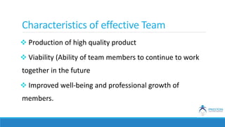 Characteristics of effective Team
 Production of high quality product
 Viability (Ability of team members to continue to work
together in the future
 Improved well-being and professional growth of
members.
 
