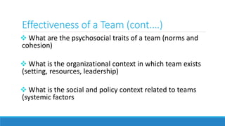 Effectiveness of a Team (cont.…)
 What are the psychosocial traits of a team (norms and
cohesion)
 What is the organizational context in which team exists
(setting, resources, leadership)
 What is the social and policy context related to teams
(systemic factors
 