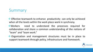 Summary
 Effective teamwork to enhance productivity can only be achieved
when all the levels within the work place work in synchrony.
Workers need to understand the processes required for
collaboration and share a common understanding of the notions of
“team” and “team work.”
 Organization and management structures must be in place to
support teamwork through policy, infrastructure and framework.
 