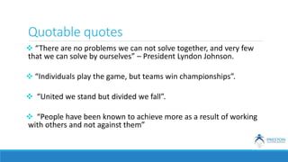 Quotable quotes
 “There are no problems we can not solve together, and very few
that we can solve by ourselves” – President Lyndon Johnson.
 “Individuals play the game, but teams win championships”.
 “United we stand but divided we fall”.
 “People have been known to achieve more as a result of working
with others and not against them”
 