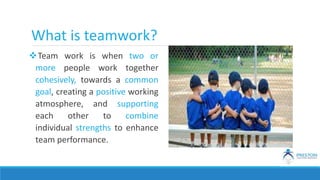 What is teamwork?
Team work is when two or
more people work together
cohesively, towards a common
goal, creating a positive working
atmosphere, and supporting
each other to combine
individual strengths to enhance
team performance.
 