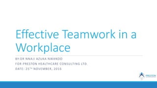 Effective Teamwork in a
Workplace
BY:DR NNAJI AZUKA NWANDO
FOR:PRESTON HEALTHCARE CONSULTING LTD.
DATE: 25TH NOVEMBER, 2016
 