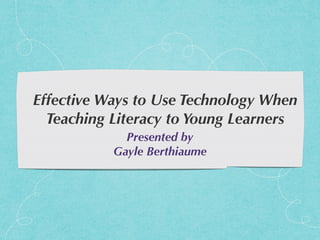 Effective Ways to Use Technology When
Teaching Literacy to Young Learners
Presented by
Gayle Berthiaume
 