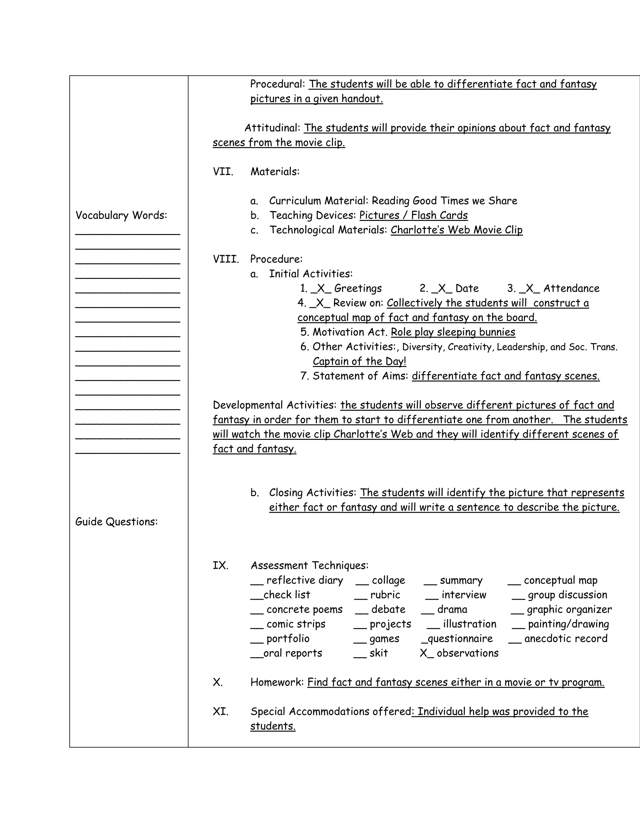Procedural: The students will be able to differentiate fact and fantasy
                            pictures in a given handout.

                          Attitudinal: The students will provide their opinions about fact and fantasy
                    scenes from the movie clip.

                    VII.    Materials:

                            a. Curriculum Material: Reading Good Times we Share
Vocabulary Words:           b. Teaching Devices: Pictures / Flash Cards
________________            c. Technological Materials: Charlotte’s Web Movie Clip
________________
________________    VIII.   Procedure:
________________            a. Initial Activities:
________________                      1. _X_ Greetings          2. _X_ Date          3. _X_ Attendance
________________                     4. _X_ Review on: Collectively the students will construct a
________________                     conceptual map of fact and fantasy on the board.
________________                      5. Motivation Act. Role play sleeping bunnies
________________                      6. Other Activities:, Diversity, Creativity, Leadership, and Soc. Trans.
________________                         Captain of the Day!
________________                      7. Statement of Aims: differentiate fact and fantasy scenes.
________________
________________    Developmental Activities: the students will observe different pictures of fact and
________________    fantasy in order for them to start to differentiate one from another. The students
________________    will watch the movie clip Charlotte’s Web and they will identify different scenes of
________________    fact and fantasy.



                            b. Closing Activities: The students will identify the picture that represents
                               either fact or fantasy and will write a sentence to describe the picture.
Guide Questions:



                    IX.     Assessment Techniques:
                            __ reflective diary __ collage   __ summary     __ conceptual map
                            __check list        __ rubric    __ interview    __ group discussion
                            __ concrete poems __ debate __ drama            __ graphic organizer
                            __ comic strips     __ projects __ illustration __ painting/drawing
                            __ portfolio        __ games    _questionnaire __ anecdotic record
                            __oral reports      __ skit     X_ observations

                    X.      Homework: Find fact and fantasy scenes either in a movie or tv program.

                    XI.     Special Accommodations offered: Individual help was provided to the
                            students.
 