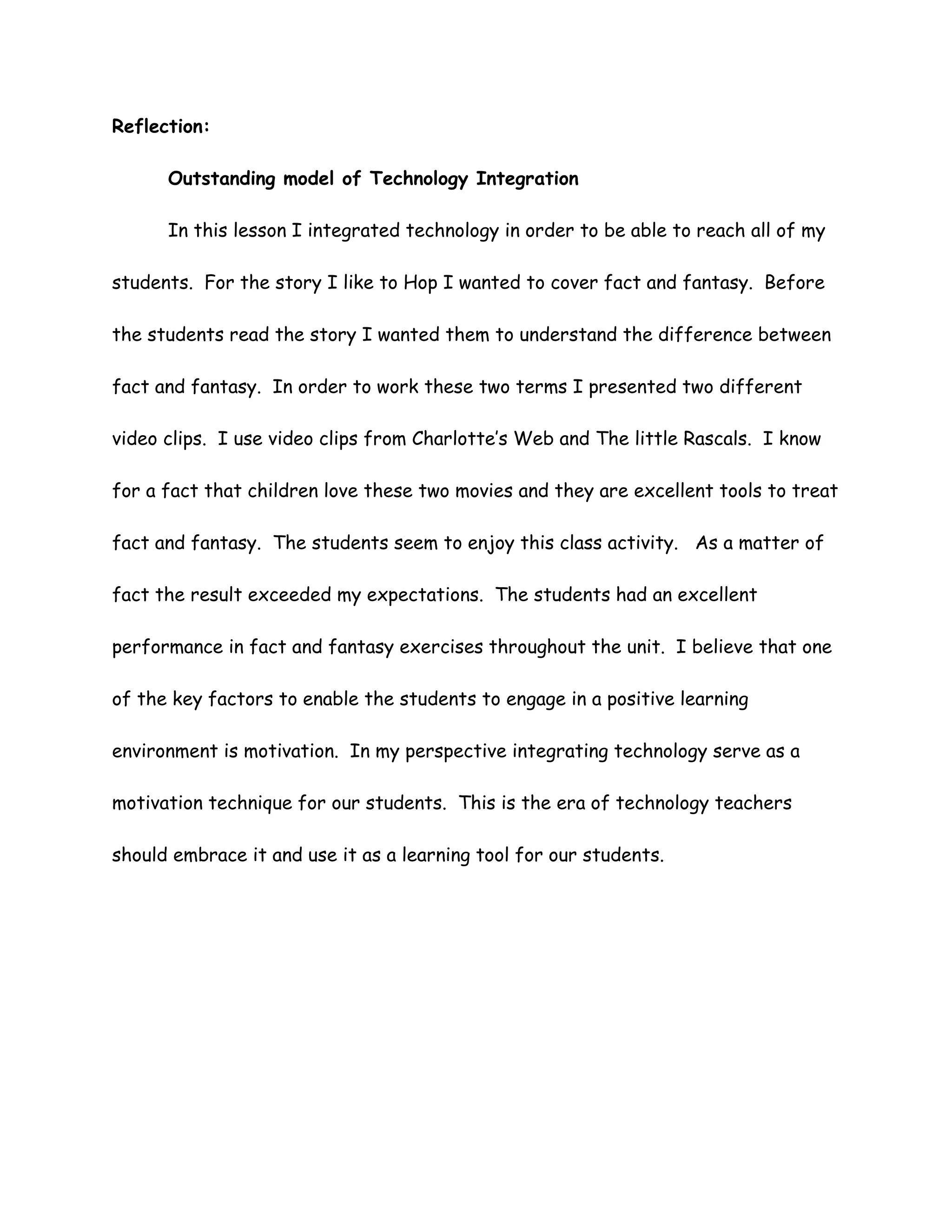 Reflection:

      Outstanding model of Technology Integration

      In this lesson I integrated technology in order to be able to reach all of my

students. For the story I like to Hop I wanted to cover fact and fantasy. Before

the students read the story I wanted them to understand the difference between

fact and fantasy. In order to work these two terms I presented two different

video clips. I use video clips from Charlotte’s Web and The little Rascals. I know

for a fact that children love these two movies and they are excellent tools to treat

fact and fantasy. The students seem to enjoy this class activity. As a matter of

fact the result exceeded my expectations. The students had an excellent

performance in fact and fantasy exercises throughout the unit. I believe that one

of the key factors to enable the students to engage in a positive learning

environment is motivation. In my perspective integrating technology serve as a

motivation technique for our students. This is the era of technology teachers

should embrace it and use it as a learning tool for our students.
 