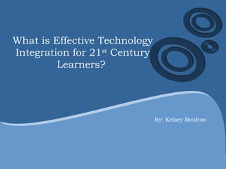 What is Effective Technology Integration for 21 st  Century Learners?  By: Kelsey Boulton 