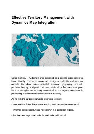 Effective Territory Management with
Dynamics Map Integration
Sales Territory - A defined area assigned to a specific sales rep or a
team. Usually, companies create and assign sales territories based on
aspects like data, sales potential, industry, geography, product,
purchase history, and past customer relationships.To make sure your
territory strategies are working, an evaluation of how your sales team is
performing to achieve defined targets is mandatory.
Along with the targets you would also want to know:
- How well the Sales Reps are managing their respective customers?
- Whether sales opportunities have grown in a particular region?
- Are the sales reps overloaded/underloaded with work?
 