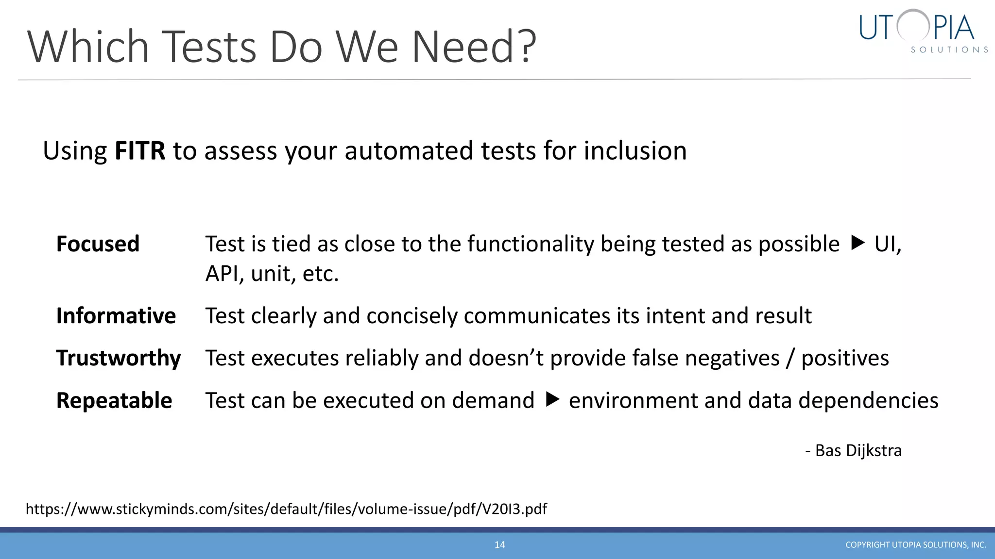 Which Tests Do We Need?
COPYRIGHT UTOPIA SOLUTIONS, INC.14
Using FITR to assess your automated tests for inclusion
Focused Test is tied as close to the functionality being tested as possible  UI,
API, unit, etc.
Informative Test clearly and concisely communicates its intent and result
Trustworthy Test executes reliably and doesn’t provide false negatives / positives
Repeatable Test can be executed on demand  environment and data dependencies
- Bas Dijkstra
https://www.stickyminds.com/sites/default/files/volume-issue/pdf/V20I3.pdf
 