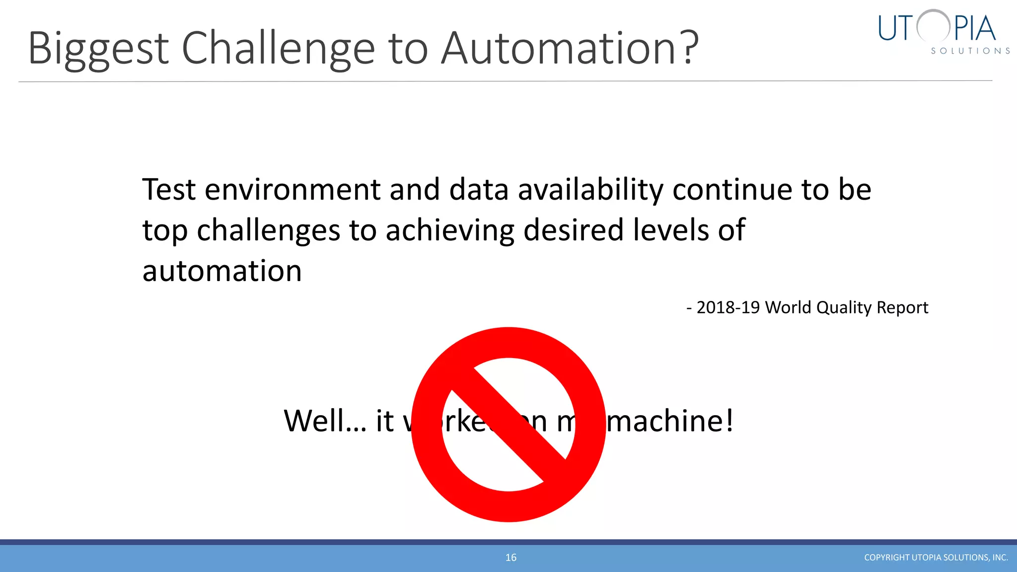 Biggest Challenge to Automation?
COPYRIGHT UTOPIA SOLUTIONS, INC.16
Test environment and data availability continue to be
top challenges to achieving desired levels of
automation
- 2018-19 World Quality Report
Well… it worked on my machine!
 