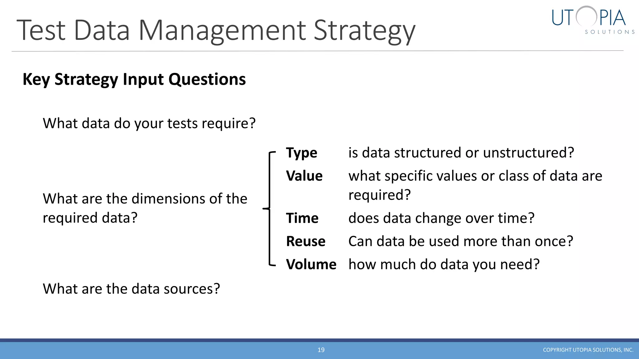 Test Data Management Strategy
COPYRIGHT UTOPIA SOLUTIONS, INC.19
What are the dimensions of the
required data?
Type is data structured or unstructured?
Value what specific values or class of data are
required?
Time does data change over time?
Reuse Can data be used more than once?
Volume how much do data you need?
What data do your tests require?
What are the data sources?
Key Strategy Input Questions
 