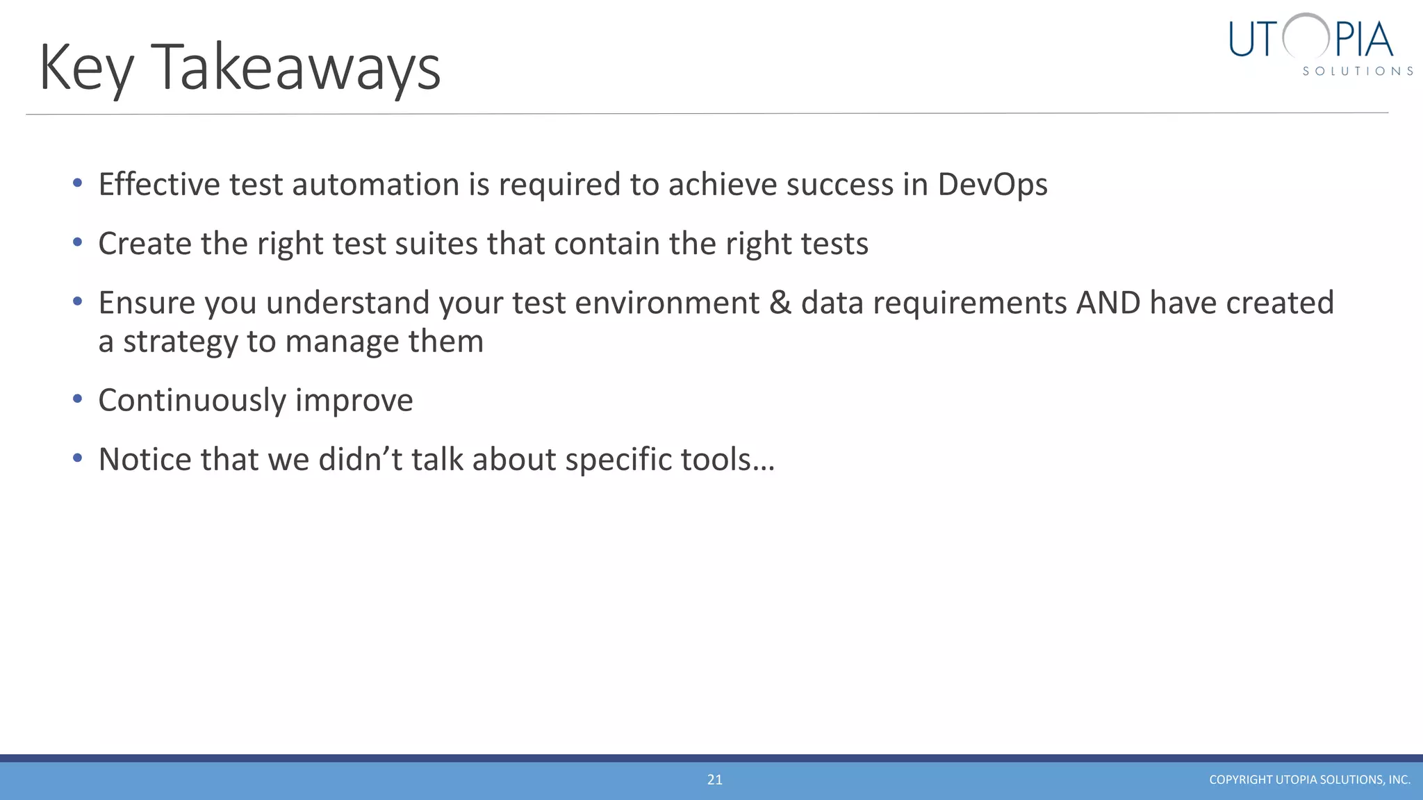 Key Takeaways
• Effective test automation is required to achieve success in DevOps
• Create the right test suites that contain the right tests
• Ensure you understand your test environment & data requirements AND have created
a strategy to manage them
• Continuously improve
• Notice that we didn’t talk about specific tools…
COPYRIGHT UTOPIA SOLUTIONS, INC.21
 
