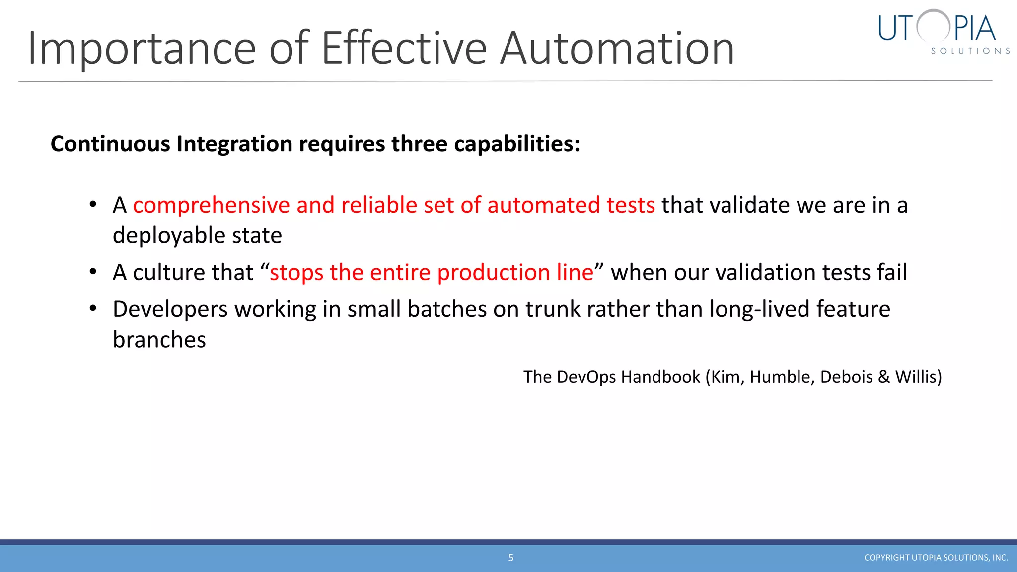 Importance of Effective Automation
COPYRIGHT UTOPIA SOLUTIONS, INC.5
Continuous Integration requires three capabilities:
• A comprehensive and reliable set of automated tests that validate we are in a
deployable state
• A culture that “stops the entire production line” when our validation tests fail
• Developers working in small batches on trunk rather than long-lived feature
branches
The DevOps Handbook (Kim, Humble, Debois & Willis)
 
