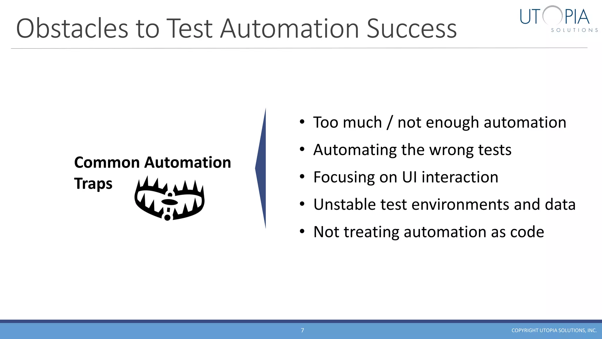 Obstacles to Test Automation Success
COPYRIGHT UTOPIA SOLUTIONS, INC.7
• Too much / not enough automation
• Automating the wrong tests
• Focusing on UI interaction
• Unstable test environments and data
• Not treating automation as code
Common Automation
Traps
 
