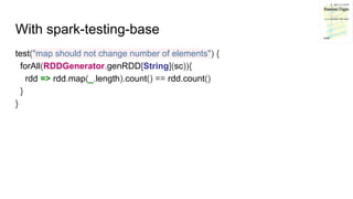 With spark-testing-base
test("map should not change number of elements") {
forAll(RDDGenerator.genRDD[String](sc)){
rdd =>...