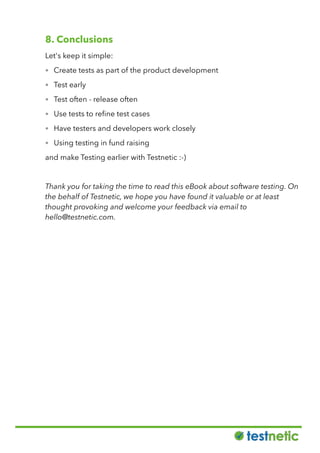 8. Conclusions
Let's keep it simple:
• Create tests as part of the product development
• Test early
• Test often - release often
• Use tests to reﬁne test cases
• Have testers and developers work closely
• Using testing in fund raising
and make Testing earlier with Testnetic :-)
Thank you for taking the time to read this eBook about software testing. On
the behalf of Testnetic, we hope you have found it valuable or at least
thought provoking and welcome your feedback via email to
hello@testnetic.com.
 