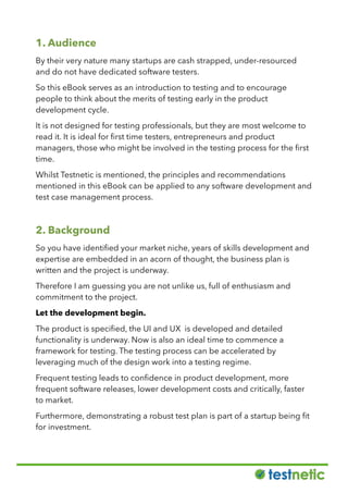 1. Audience
By their very nature many startups are cash strapped, under-resourced
and do not have dedicated software testers.
So this eBook serves as an introduction to testing and to encourage
people to think about the merits of testing early in the product
development cycle.
It is not designed for testing professionals, but they are most welcome to
read it. It is ideal for ﬁrst time testers, entrepreneurs and product
managers, those who might be involved in the testing process for the ﬁrst
time.
Whilst Testnetic is mentioned, the principles and recommendations
mentioned in this eBook can be applied to any software development and
test case management process.
2. Background
So you have identiﬁed your market niche, years of skills development and
expertise are embedded in an acorn of thought, the business plan is
written and the project is underway.
Therefore I am guessing you are not unlike us, full of enthusiasm and
commitment to the project.
Let the development begin.
The product is speciﬁed, the UI and UX is developed and detailed
functionality is underway. Now is also an ideal time to commence a
framework for testing. The testing process can be accelerated by
leveraging much of the design work into a testing regime.
Frequent testing leads to conﬁdence in product development, more
frequent software releases, lower development costs and critically, faster
to market.
Furthermore, demonstrating a robust test plan is part of a startup being ﬁt
for investment.
 