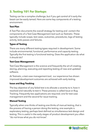 3. Testing 101 For Startups
Testing can be a complex challenge, but if you get control of it early the
beast can be easily tamed. Here are some key components of a testing
environment.
Test Plan
A Test Plan documents the overall strategy for testing and contain the
components of a Test Case Management tool such as Testnetic. These
typically include scope, test cases, outcomes, procedures, logs of testing
activity, tests passes and failures.
Types of Testing
There are many different testing types required in development. Some
include environmental, functional, performance and capacity testing.
Typically the ﬁrst testing is functional testing. Does the application do what
it should do?
Test Case Management
Test Case Management is the science and frequently the art of creating,
storing, planning, executing and reporting testing of new and updated
software.
At Testnetic, a test case management tool, our experience has shown
improved development outcomes are achieved with early testing.
Issue and Bug Tracking
The key objective of any failed test is to allocate a severity to it, have it
resolved and naturally re-test it. These process is called Issue or Bug
Tracking. Frequently two applications are required; one for test case
management and the second for issue tracking.
Manual Testing
Typically when one thinks of testing one thinks of manual testing, that is
the process of having a person doing the testing, one example is
exploratory testing, perhaps best deﬁned as simultaneous test design and
testing. This is useful in the early stages of product development you often
“do not know what you do not know”.
 