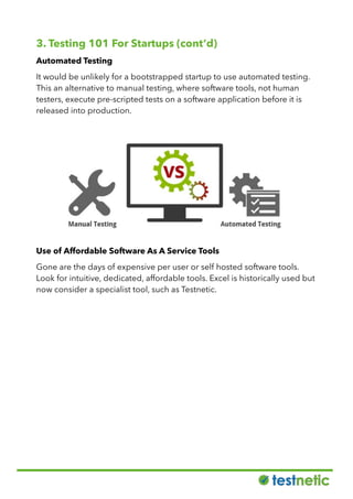 3. Testing 101 For Startups (cont’d)
Automated Testing
It would be unlikely for a bootstrapped startup to use automated testing.
This an alternative to manual testing, where software tools, not human
testers, execute pre-scripted tests on a software application before it is
released into production.
Use of Affordable Software As A Service Tools
Gone are the days of expensive per user or self hosted software tools.
Look for intuitive, dedicated, affordable tools. Excel is historically used but
now consider a specialist tool, such as Testnetic.
 