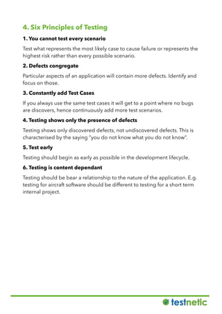 4. Six Principles of Testing
1. You cannot test every scenario
Test what represents the most likely case to cause failure or represents the
highest risk rather than every possible scenario.
2. Defects congregate
Particular aspects of an application will contain more defects. Identify and
focus on those.
3. Constantly add Test Cases
If you always use the same test cases it will get to a point where no bugs
are discovers, hence continuously add more test scenarios.
4. Testing shows only the presence of defects
Testing shows only discovered defects, not undiscovered defects. This is
characterised by the saying “you do not know what you do not know”.
5. Test early
Testing should begin as early as possible in the development lifecycle.
6. Testing is content dependant
Testing should be bear a relationship to the nature of the application. E.g.
testing for aircraft software should be different to testing for a short term
internal project.
 