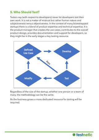 5. Who Should Test?
Testers say (with respect to developers) never let developers test their
own work. It is not a matter of mistrust but rather human nature and
subjectiveness versus objectiveness. In the context of many bootstrapped
startups there is a blend of product expertise and technical expertise. It is
the product manager that creates the use cases, contributes to the overall
product design, provides documentation and support for developers, so
they might be in the early stages a key testing resource.
Regardless of the size of the startup, whether one person or a team of
many, the methodology can be the same.
As the business grows a more dedicated resource for testing will be
required.
 