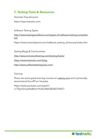 7. Testing Tools & Resources
Testnetic Free Account:
https://app.testnetic.com
Software Testing Types:
http://www.testingexcellence.com/types-of-software-testing-complete-
list/
https://www.tutorialspoint.com/software_testing_dictionary/index.htm
Testing Blogs & Communities:
http://www.ministryoftesting.com/testing-feeds/
https://www.testnetic.com/blog
http://www.softwaretestingclub.com/
Training
There are some great training courses on udemy.com and I personally
recommend Guru99 on Youtube.
https://www.youtube.com/watch?
v=TDynSmrzpXw&list=PLDC2A0C8D2EC934C7
 