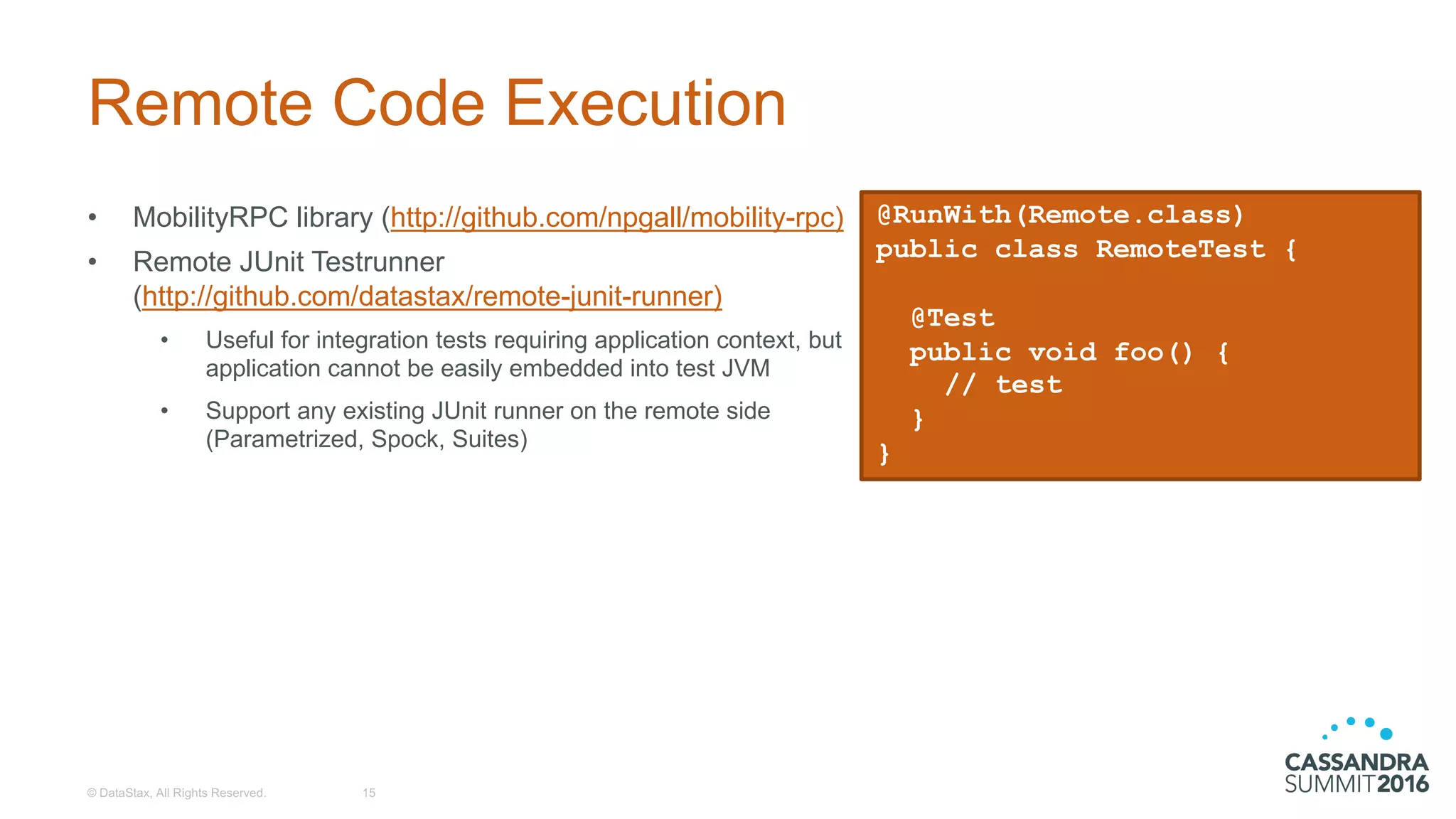 Remote  Code  Execution
• MobilityRPC library  (http://github.com/npgall/mobility-­rpc)
• Remote  JUnit  Testrunner
(http://github.com/datastax/remote-­junit-­runner)
• Useful  for  integration  tests  requiring  application  context,  but  
application  cannot  be  easily  embedded  into  test  JVM
• Support  any  existing  JUnit  runner  on  the  remote  side  
(Parametrized,  Spock,  Suites)
©  DataStax,  All  Rights  Reserved. 15
@RunWith(Remote.class)
public class RemoteTest {
@Test
public void foo() {
// test
}
}
 