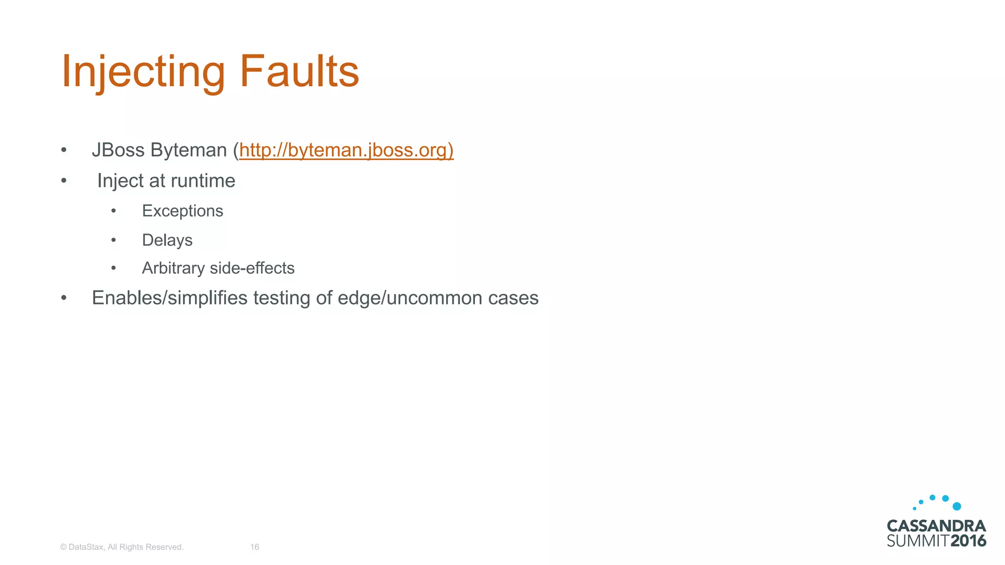 Injecting  Faults
• JBoss Byteman (http://byteman.jboss.org)
• Inject  at  runtime
• Exceptions
• Delays
• Arbitrary  side-­effects
• Enables/simplifies  testing  of  edge/uncommon  cases
©  DataStax,  All  Rights  Reserved. 16
 