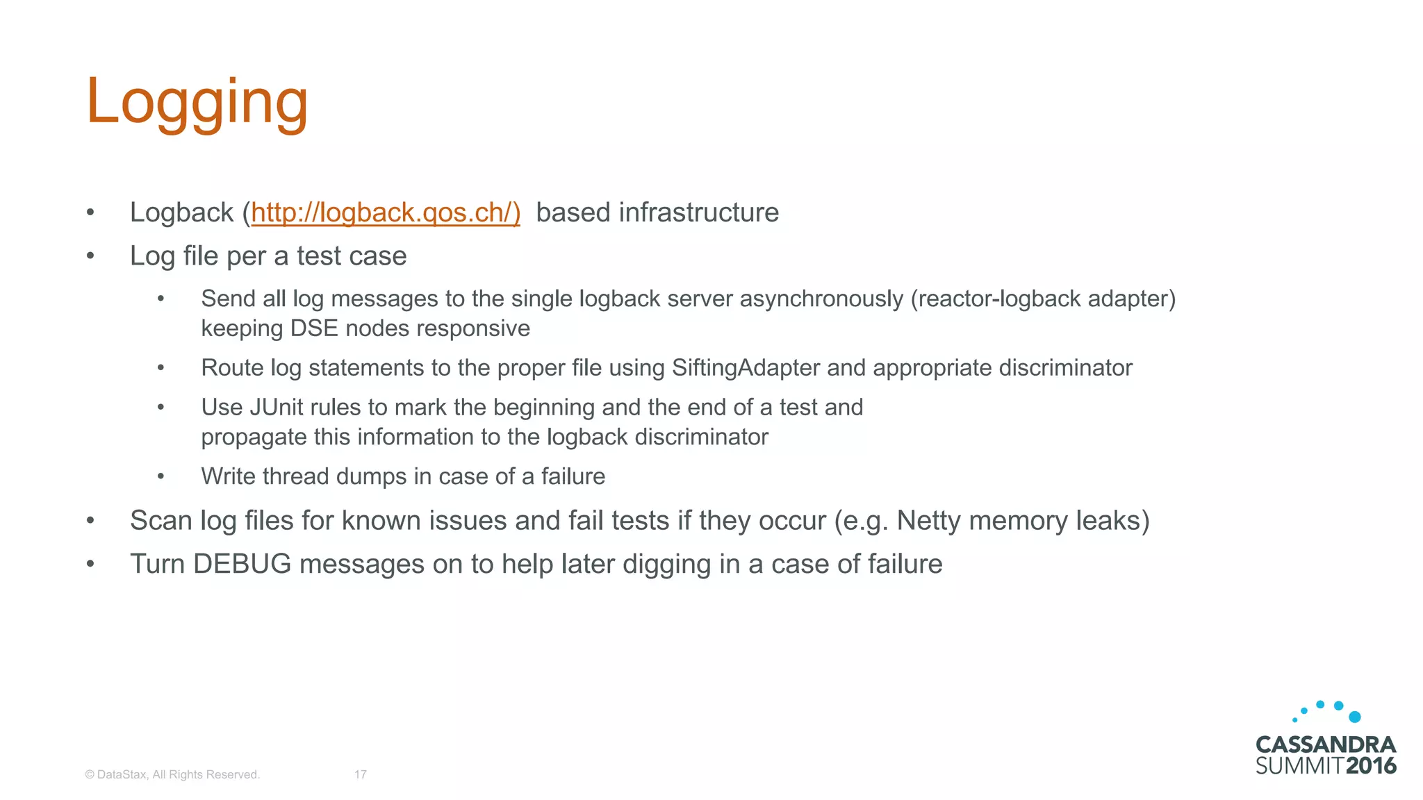 Logging
• Logback (http://logback.qos.ch/) based  infrastructure
• Log  file  per  a  test  case
• Send  all  log  messages  to  the  single  logback server  asynchronously  (reactor-­logback adapter)
keeping  DSE  nodes  responsive  
• Route  log  statements  to  the  proper  file  using  SiftingAdapter and  appropriate  discriminator
• Use  JUnit  rules  to  mark  the  beginning  and  the  end  of  a  test  and  
propagate  this  information  to  the  logback discriminator
• Write  thread  dumps  in  case  of  a  failure
• Scan  log  files  for  known  issues  and  fail  tests  if  they  occur  (e.g.  Netty memory  leaks)
• Turn  DEBUG  messages  on  to  help  later  digging  in  a  case  of  failure
©  DataStax,  All  Rights  Reserved. 17
 