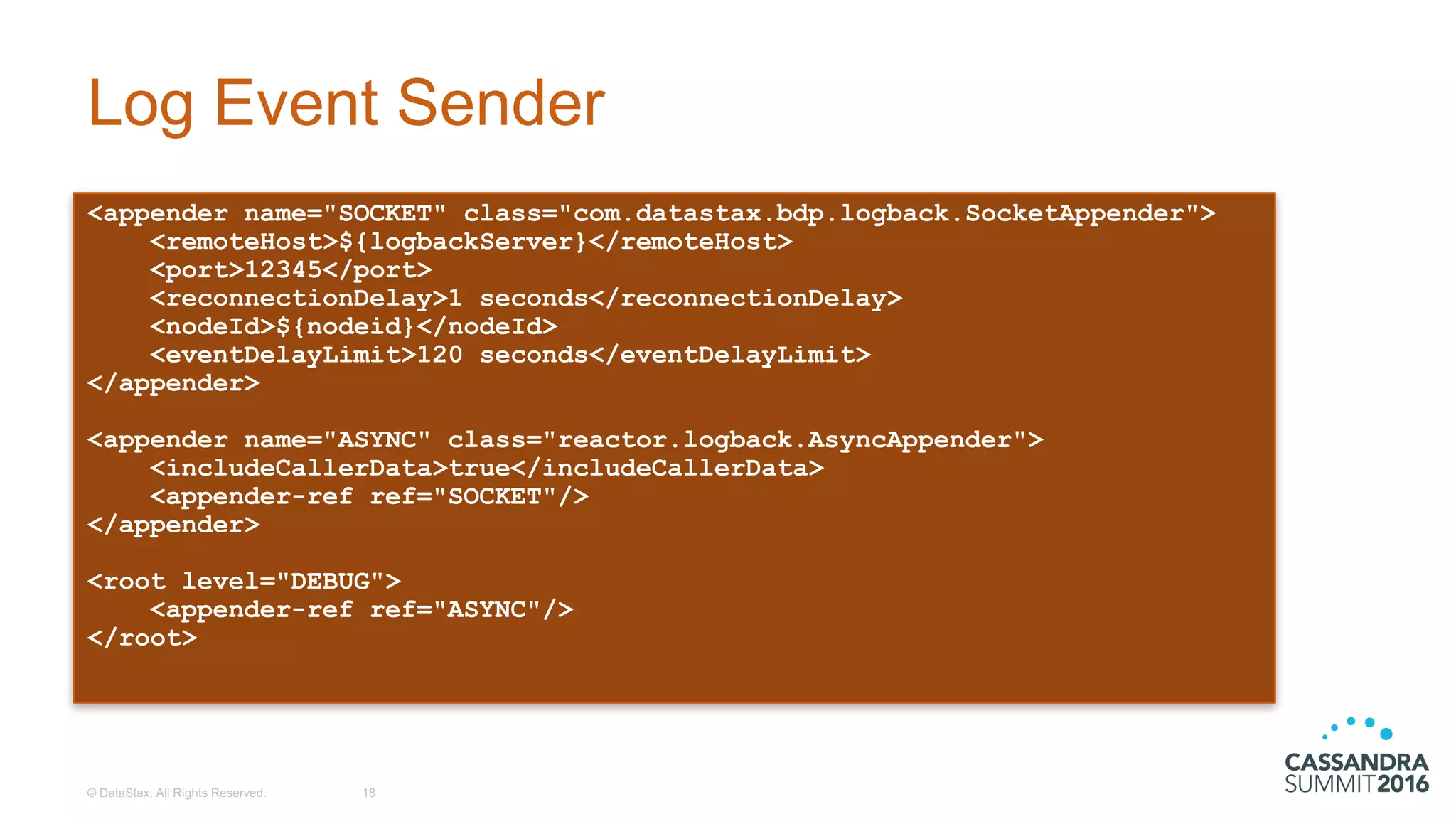 Log  Event  Sender
<appender name="SOCKET" class="com.datastax.bdp.logback.SocketAppender">
<remoteHost>${logbackServer}</remoteHost>
<port>12345</port>
<reconnectionDelay>1 seconds</reconnectionDelay>
<nodeId>${nodeid}</nodeId>
<eventDelayLimit>120 seconds</eventDelayLimit>
</appender>
<appender name="ASYNC" class="reactor.logback.AsyncAppender">
<includeCallerData>true</includeCallerData>
<appender-ref ref="SOCKET"/>
</appender>
<root level="DEBUG">
<appender-ref ref="ASYNC"/>
</root>
©  DataStax,  All  Rights  Reserved. 18
 