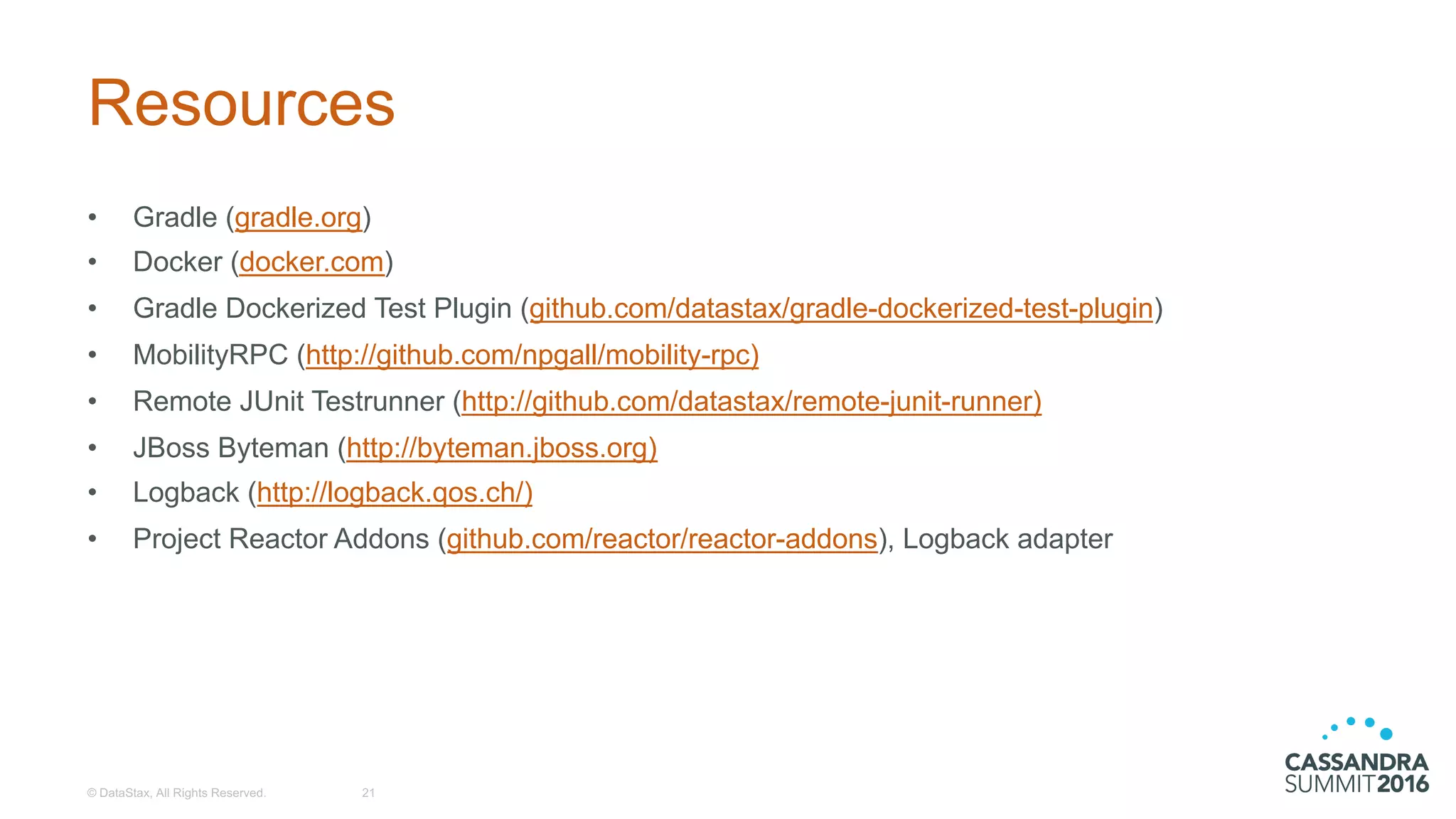 Resources
• Gradle (gradle.org)
• Docker  (docker.com)
• Gradle Dockerized Test  Plugin  (github.com/datastax/gradle-­dockerized-­test-­plugin)
• MobilityRPC (http://github.com/npgall/mobility-­rpc)
• Remote  JUnit  Testrunner (http://github.com/datastax/remote-­junit-­runner)
• JBoss Byteman (http://byteman.jboss.org)
• Logback (http://logback.qos.ch/)
• Project  Reactor  Addons (github.com/reactor/reactor-­addons),  Logback adapter
©  DataStax,  All  Rights  Reserved. 21
 