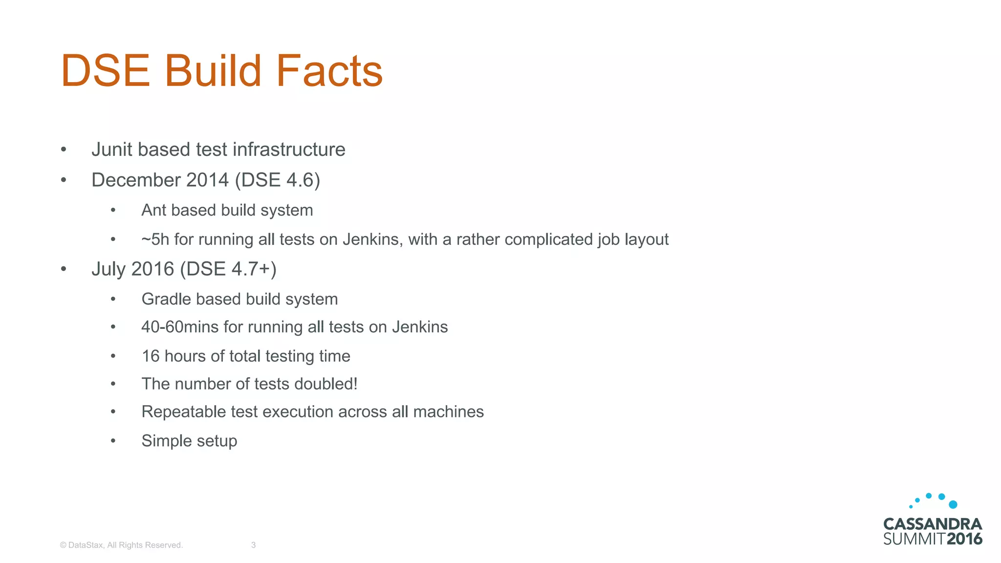 DSE  Build  Facts
• Junit  based  test  infrastructure
• December  2014  (DSE  4.6)
• Ant  based  build  system
• ~5h  for  running  all  tests  on  Jenkins,  with  a  rather  complicated  job  layout
• July  2016  (DSE  4.7+)
• Gradle based  build  system
• 40-­60mins  for  running  all  tests  on  Jenkins
• 16  hours  of  total  testing  time
• The  number  of  tests  doubled!
• Repeatable  test  execution  across  all  machines
• Simple  setup
©  DataStax,  All  Rights  Reserved. 3
 