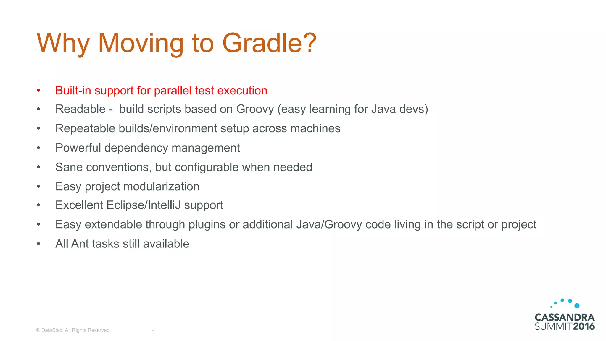 Why  Moving  to  Gradle?
• Built-­in  support  for  parallel  test  execution
• Readable  -­ build  scripts  based  on  Groovy  (easy  learning  for  Java  devs)
• Repeatable  builds/environment  setup  across  machines
• Powerful  dependency  management
• Sane  conventions,  but  configurable  when  needed
• Easy  project  modularization
• Excellent  Eclipse/IntelliJ  support
• Easy  extendable  through  plugins  or  additional  Java/Groovy  code  living  in  the  script  or  project
• All  Ant  tasks  still  available
©  DataStax,  All  Rights  Reserved. 4
 